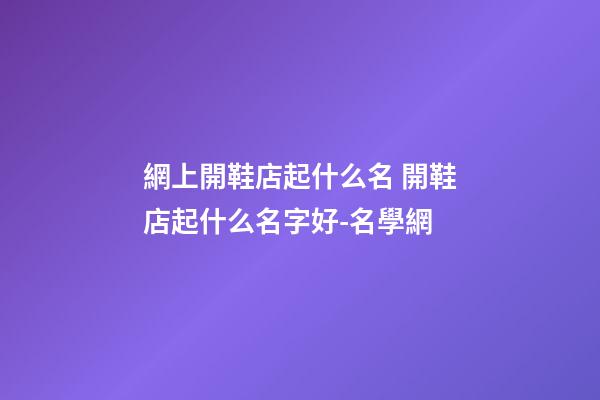 網上開鞋店起什么名 開鞋店起什么名字好-名學網-第1張-店鋪起名-玄機派